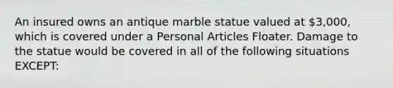 An insured owns an antique marble statue valued at 3,000, which is covered under a Personal Articles Floater. Damage to the statue would be covered in all of the following situations EXCEPT: