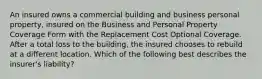 An insured owns a commercial building and business personal property, insured on the Business and Personal Property Coverage Form with the Replacement Cost Optional Coverage. After a total loss to the building, the insured chooses to rebuild at a different location. Which of the following best describes the insurer's liability?