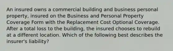 An insured owns a commercial building and business personal property, insured on the Business and Personal Property Coverage Form with the Replacement Cost Optional Coverage. After a total loss to the building, the insured chooses to rebuild at a different location. Which of the following best describes the insurer's liability?