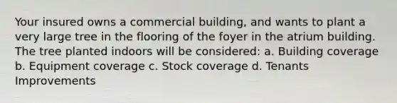 Your insured owns a commercial building, and wants to plant a very large tree in the flooring of the foyer in the atrium building. The tree planted indoors will be considered: a. Building coverage b. Equipment coverage c. Stock coverage d. Tenants Improvements