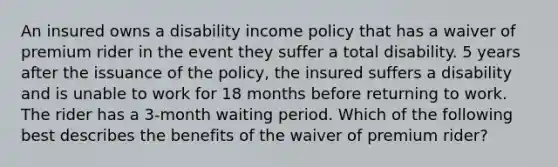 An insured owns a disability income policy that has a waiver of premium rider in the event they suffer a total disability. 5 years after the issuance of the policy, the insured suffers a disability and is unable to work for 18 months before returning to work. The rider has a 3-month waiting period. Which of the following best describes the benefits of the waiver of premium rider?