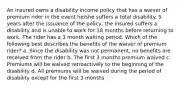 An insured owns a disability income policy that has a waiver of premium rider in the event he/she suffers a total disability. 5 years after the issuance of the policy, the insured suffers a disability and is unable to work for 18 months before returning to work. The rider has a 3 month waiting period. Which of the following best describes the benefits of the waiver of premium rider? a. Since the disability was not permanent, no benefits are received from the rider b. The first 3 months premium waived c. Premiums will be waived retroactively to the beginning of the disability d. All premiums will be waived during the period of disability except for the first 3 months