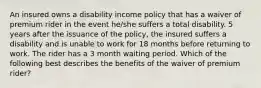 An insured owns a disability income policy that has a waiver of premium rider in the event he/she suffers a total disability. 5 years after the issuance of the policy, the insured suffers a disability and is unable to work for 18 months before returning to work. The rider has a 3 month waiting period. Which of the following best describes the benefits of the waiver of premium rider?