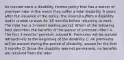 An insured owns a disability income policy that has a waiver of premium rider in the event they suffer a total disability. 5 years after the issuance of the policy, the insured suffers a disability and is unable to work for 18 months before returning to work. The rider has a 3-month waiting period. Which of the following best describes the benefits of the waiver of premium rider? A. The first 3 months' premium waived B. Premiums will be waived retroactively to the beginning of the disability C. All premiums will be waived during the period of disability, except for the first 3 months D. Since the disability was not permanent, no benefits are received from the rider