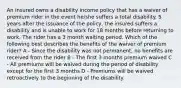 An insured owns a disability income policy that has a waiver of premium rider in the event he/she suffers a total disability. 5 years after the issuance of the policy, the insured suffers a disability and is unable to work for 18 months before returning to work. The rider has a 3 month waiting period. Which of the following best describes the benefits of the waiver of premium rider? A - Since the disability was not permanent, no benefits are received from the rider B - The first 3 months premium waived C - All premiums will be waived during the period of disability except for the first 3 months D - Premiums will be waived retroactively to the beginning of the disability