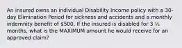 An insured owns an individual Disability Income policy with a 30-day Elimination Period for sickness and accidents and a monthly indemnity benefit of 500. If the insured is disabled for 3 ½ months, what is the MAXIMUM amount he would receive for an approved claim?