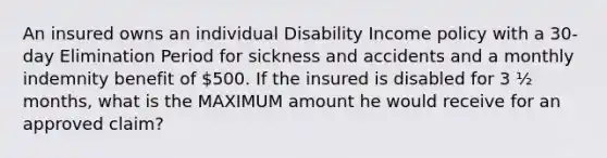 An insured owns an individual Disability Income policy with a 30-day Elimination Period for sickness and accidents and a monthly indemnity benefit of 500. If the insured is disabled for 3 ½ months, what is the MAXIMUM amount he would receive for an approved claim?