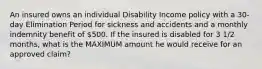 An insured owns an individual Disability Income policy with a 30-day Elimination Period for sickness and accidents and a monthly indemnity benefit of 500. If the insured is disabled for 3 1/2 months, what is the MAXIMUM amount he would receive for an approved claim?