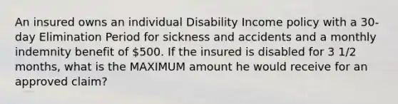 An insured owns an individual Disability Income policy with a 30-day Elimination Period for sickness and accidents and a monthly indemnity benefit of 500. If the insured is disabled for 3 1/2 months, what is the MAXIMUM amount he would receive for an approved claim?