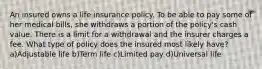 An insured owns a life insurance policy. To be able to pay some of her medical bills, she withdraws a portion of the policy's cash value. There is a limit for a withdrawal and the insurer charges a fee. What type of policy does the insured most likely have? a)Adjustable life b)Term life c)Limited pay d)Universal life