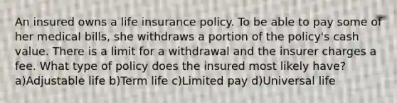 An insured owns a life insurance policy. To be able to pay some of her medical bills, she withdraws a portion of the policy's cash value. There is a limit for a withdrawal and the insurer charges a fee. What type of policy does the insured most likely have? a)Adjustable life b)Term life c)Limited pay d)Universal life