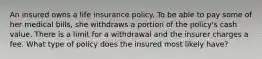 An insured owns a life insurance policy. To be able to pay some of her medical bills, she withdraws a portion of the policy's cash value. There is a limit for a withdrawal and the insurer charges a fee. What type of policy does the insured most likely have?