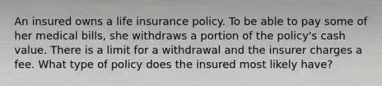 An insured owns a life insurance policy. To be able to pay some of her medical bills, she withdraws a portion of the policy's cash value. There is a limit for a withdrawal and the insurer charges a fee. What type of policy does the insured most likely have?