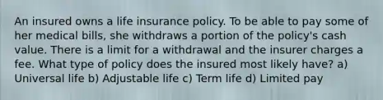 An insured owns a life insurance policy. To be able to pay some of her medical bills, she withdraws a portion of the policy's cash value. There is a limit for a withdrawal and the insurer charges a fee. What type of policy does the insured most likely have? a) Universal life b) Adjustable life c) Term life d) Limited pay