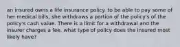 an insured owns a life insurance policy. to be able to pay some of her medical bills, she withdraws a portion of the policy's of the policy's cash value. There is a limit for a withdrawal and the insurer charges a fee. what type of policy does the insured most likely have?