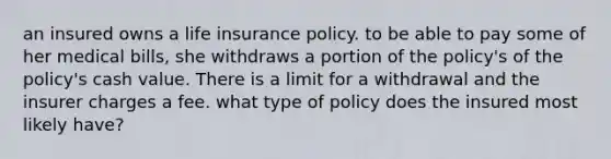 an insured owns a life insurance policy. to be able to pay some of her medical bills, she withdraws a portion of the policy's of the policy's cash value. There is a limit for a withdrawal and the insurer charges a fee. what type of policy does the insured most likely have?