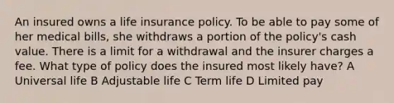 An insured owns a <a href='https://www.questionai.com/knowledge/kwvuu0uLdT-life-insurance' class='anchor-knowledge'>life insurance</a> policy. To be able to pay some of her medical bills, she withdraws a portion of the policy's cash value. There is a limit for a withdrawal and the insurer charges a fee. What type of policy does the insured most likely have? A Universal life B Adjustable life C Term life D Limited pay