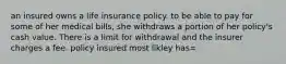 an insured owns a life insurance policy. to be able to pay for some of her medical bills, she withdraws a portion of her policy's cash value. There is a limit for withdrawal and the insurer charges a fee. policy insured most likley has=