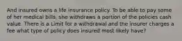 And insured owns a life insurance policy. To be able to pay some of her medical bills, she withdraws a portion of the policies cash value. There is a Limit for a withdrawal and the insurer charges a fee what type of policy does insured most likely have?