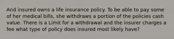 And insured owns a life insurance policy. To be able to pay some of her medical bills, she withdraws a portion of the policies cash value. There is a Limit for a withdrawal and the insurer charges a fee what type of policy does insured most likely have?