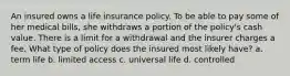 An insured owns a life insurance policy. To be able to pay some of her medical bills, she withdraws a portion of the policy's cash value. There is a limit for a withdrawal and the insurer charges a fee. What type of policy does the insured most likely have? a. term life b. limited access c. universal life d. controlled