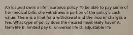 An insured owns a life insurance policy. To be able to pay some of her medical bills, she withdraws a portion of the policy's cash value. There is a limit for a withdrawal and the insurer charges a fee. What type of policy does the insured most likely have? A. term life B. limited pay C. universal life D. adjustable life