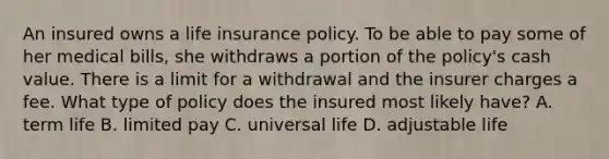 An insured owns a life insurance policy. To be able to pay some of her medical bills, she withdraws a portion of the policy's cash value. There is a limit for a withdrawal and the insurer charges a fee. What type of policy does the insured most likely have? A. term life B. limited pay C. universal life D. adjustable life