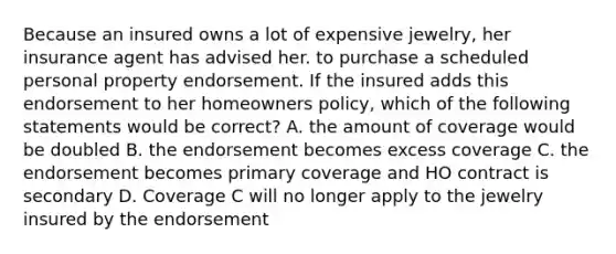 Because an insured owns a lot of expensive jewelry, her insurance agent has advised her. to purchase a scheduled personal property endorsement. If the insured adds this endorsement to her homeowners policy, which of the following statements would be correct? A. the amount of coverage would be doubled B. the endorsement becomes excess coverage C. the endorsement becomes primary coverage and HO contract is secondary D. Coverage C will no longer apply to the jewelry insured by the endorsement