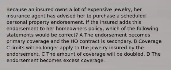 Because an insured owns a lot of expensive jewelry, her insurance agent has advised her to purchase a scheduled personal property endorsement. If the insured adds this endorsement to her homeowners policy, which of the following statements would be correct? A The endorsement becomes primary coverage and the HO contract is secondary. B Coverage C limits will no longer apply to the jewelry insured by the endorsement. C The amount of coverage will be doubled. D The endorsement becomes excess coverage.