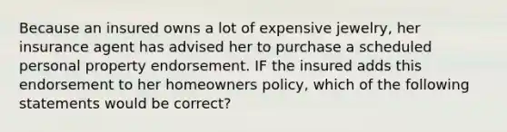 Because an insured owns a lot of expensive jewelry, her insurance agent has advised her to purchase a scheduled personal property endorsement. IF the insured adds this endorsement to her homeowners policy, which of the following statements would be correct?