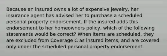 Because an insured owns a lot of expensive jewelry, her insurance agent has advised her to purchase a scheduled personal property endorsement. If the insured adds this endorsement to her homeowners policy, which of the following statements would be correct? When items are scheduled, they are excluded from Coverage C as insured items, and are covered only under the scheduled personal property endorsement.