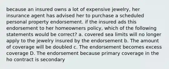 because an insured owns a lot of expensive jewelry, her insurance agent has advised her to purchase a scheduled personal property endorsement. if the insured ads this endorsement to her homeowners policy, which of the following statements would be correct? a. covered sea limits will no longer apply to the jewelry insured by the endorsement b. The amount of coverage will be doubled c. The endorsement becomes excess coverage D. The endorsement because primary coverage in the ho contract is secondary