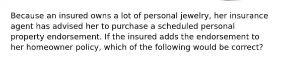 Because an insured owns a lot of personal jewelry, her insurance agent has advised her to purchase a scheduled personal property endorsement. If the insured adds the endorsement to her homeowner policy, which of the following would be correct?