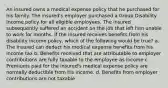 An insured owns a medical expense policy that he purchased for his family. The insured's employer purchased a Group Disability Income policy for all eligible employees. The insured subsequently suffered an accident on the job that left him unable to work for months. If the insured receives benefits from his disability income policy, which of the following would be true? a. The insured can deduct his medical expense benefits from his income tax b. Benefits received that are attributable to employer contributions are fully taxable to the employee as income c. Premiums paid for the insured's medical expense policy are normally deductible from his income. d. Benefits from employer contributions are not taxable