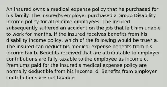 An insured owns a medical expense policy that he purchased for his family. The insured's employer purchased a Group Disability Income policy for all eligible employees. The insured subsequently suffered an accident on the job that left him unable to work for months. If the insured receives benefits from his disability income policy, which of the following would be true? a. The insured can deduct his medical expense benefits from his income tax b. Benefits received that are attributable to employer contributions are fully taxable to the employee as income c. Premiums paid for the insured's medical expense policy are normally deductible from his income. d. Benefits from employer contributions are not taxable