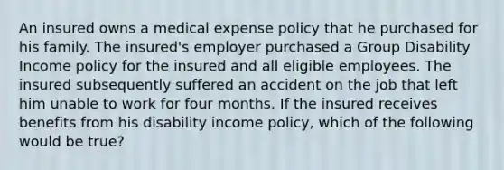 An insured owns a medical expense policy that he purchased for his family. The insured's employer purchased a Group Disability Income policy for the insured and all eligible employees. The insured subsequently suffered an accident on the job that left him unable to work for four months. If the insured receives benefits from his disability income policy, which of the following would be true?