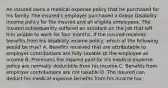 An insured owns a medical expense policy that he purchased for his family. The insured's employer purchased a Group Disability Income policy for the insured and all eligible employees. The insured subsequently suffered an accident on the job that left him unable to work for four months. If the insured receives benefits from his disability income policy, which of the following would be true? A. Benefits received that are attributable to employer contributions are fully taxable to the employee as income B. Premiums the insured paid for his medical expense policy are normally deductible from his income C. Benefits from employer contributions are not taxable D. The insured can deduct his medical expense benefits from his income tax