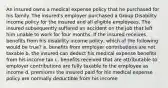 An insured owns a medical expense policy that he purchased for his family. The insured's employer purchased a Group Disability income policy for the insured and all eligible employees. The insured subsequently suffered an accident on the job that left him unable to work for four months. If the insured receives benefits from his disability income policy, which of the following would be true? a. benefits from employer contributions are not taxable b. the insured can deduct his medical expense benefits from his income tax c. benefits received that are attributable to employer contributions are fully taxable to the employee as income d. premiums the insured paid for his medical expense policy are normally deductible from his income