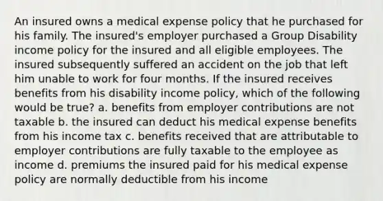 An insured owns a medical expense policy that he purchased for his family. The insured's employer purchased a Group Disability income policy for the insured and all eligible employees. The insured subsequently suffered an accident on the job that left him unable to work for four months. If the insured receives benefits from his disability income policy, which of the following would be true? a. benefits from employer contributions are not taxable b. the insured can deduct his medical expense benefits from his income tax c. benefits received that are attributable to employer contributions are fully taxable to the employee as income d. premiums the insured paid for his medical expense policy are normally deductible from his income