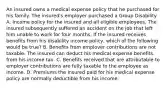 An insured owns a medical expense policy that he purchased for his family. The insured's employer purchased a Group Disability A. Income policy for the insured and all eligible employees. The insured subsequently suffered an accident on the job that left him unable to work for four months. If the insured receives benefits from his disability income policy, which of the following would be true? B. Benefits from emplover contributions are not taxable. The insured can deduct his medical expense benefits from his income tax. C. Benefits received that are attributable to employer contributions are fully taxable to the employee as income. D. Premiums the insured paid for his medical expense policy are normally deductible from his income.