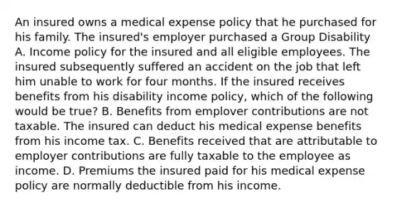 An insured owns a medical expense policy that he purchased for his family. The insured's employer purchased a Group Disability A. Income policy for the insured and all eligible employees. The insured subsequently suffered an accident on the job that left him unable to work for four months. If the insured receives benefits from his disability income policy, which of the following would be true? B. Benefits from emplover contributions are not taxable. The insured can deduct his medical expense benefits from his income tax. C. Benefits received that are attributable to employer contributions are fully taxable to the employee as income. D. Premiums the insured paid for his medical expense policy are normally deductible from his income.