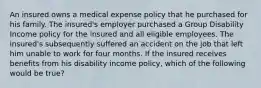 An insured owns a medical expense policy that he purchased for his family. The insured's employer purchased a Group Disability Income policy for the insured and all eligible employees. The insured's subsequently suffered an accident on the job that left him unable to work for four months. If the insured receives benefits from his disability income policy, which of the following would be true?