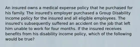 An insured owns a medical expense policy that he purchased for his family. The insured's employer purchased a Group Disability Income policy for the insured and all eligible employees. The insured's subsequently suffered an accident on the job that left him unable to work for four months. If the insured receives benefits from his disability income policy, which of the following would be true?