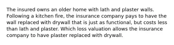 The insured owns an older home with lath and plaster walls. Following a kitchen fire, the insurance company pays to have the wall replaced with drywall that is just as functional, but costs less than lath and plaster. Which loss valuation allows the insurance company to have plaster replaced with drywall.