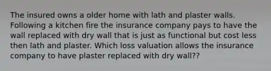 The insured owns a older home with lath and plaster walls. Following a kitchen fire the insurance company pays to have the wall replaced with dry wall that is just as functional but cost less then lath and plaster. Which loss valuation allows the insurance company to have plaster replaced with dry wall??