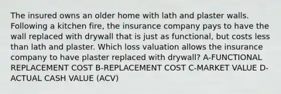 The insured owns an older home with lath and plaster walls. Following a kitchen fire, the insurance company pays to have the wall replaced with drywall that is just as functional, but costs less than lath and plaster. Which loss valuation allows the insurance company to have plaster replaced with drywall? A-FUNCTIONAL REPLACEMENT COST B-REPLACEMENT COST C-MARKET VALUE D-ACTUAL CASH VALUE (ACV)