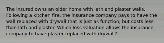 The insured owns an older home with lath and plaster walls. Following a kitchen fire, the insurance company pays to have the wall replaced with drywall that is just as function, but costs less than lath and plaster. Which loss valuation allows the insurance company to have plaster replaced with drywall?