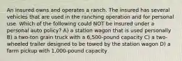 An insured owns and operates a ranch. The insured has several vehicles that are used in the ranching operation and for personal use. Which of the following could NOT be insured under a personal auto policy? A) a station wagon that is used personally B) a two-ton grain truck with a 6,500-pound capacity C) a two-wheeled trailer designed to be towed by the station wagon D) a farm pickup with 1,000-pound capacity