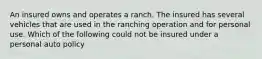 An insured owns and operates a ranch. The insured has several vehicles that are used in the ranching operation and for personal use. Which of the following could not be insured under a personal auto policy