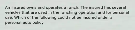 An insured owns and operates a ranch. The insured has several vehicles that are used in the ranching operation and for personal use. Which of the following could not be insured under a personal auto policy